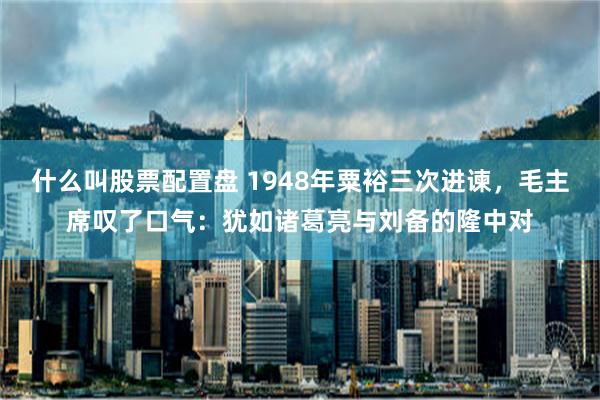 什么叫股票配置盘 1948年粟裕三次进谏，毛主席叹了口气：犹如诸葛亮与刘备的隆中对