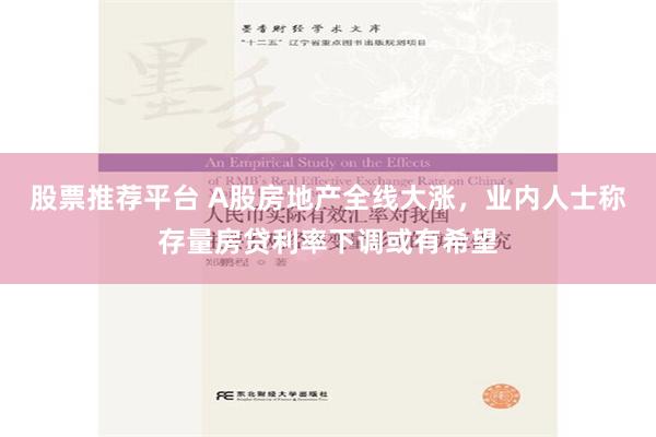 股票推荐平台 A股房地产全线大涨，业内人士称存量房贷利率下调或有希望