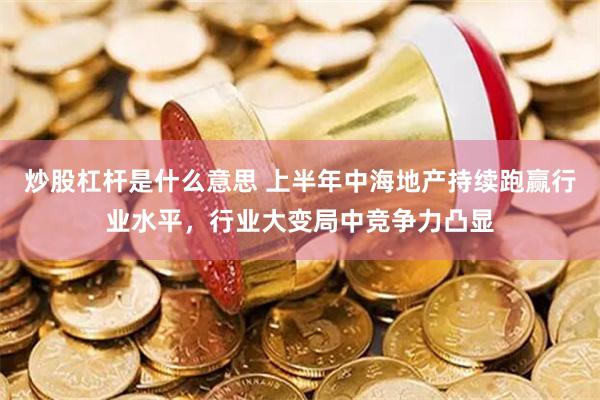 炒股杠杆是什么意思 上半年中海地产持续跑赢行业水平，行业大变局中竞争力凸显
