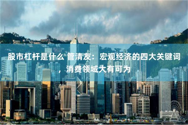 股市杠杆是什么 管清友：宏观经济的四大关键词，消费领域大有可为