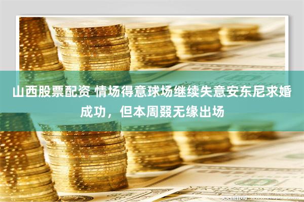 山西股票配资 情场得意球场继续失意安东尼求婚成功，但本周叕无缘出场
