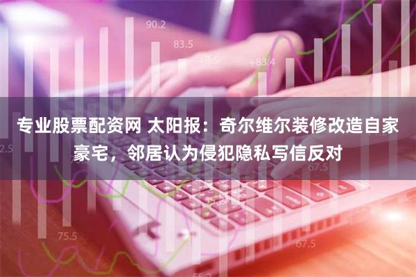 专业股票配资网 太阳报：奇尔维尔装修改造自家豪宅，邻居认为侵犯隐私写信反对