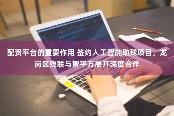 配资平台的重要作用 签约人工智能助残项目，龙岗区残联与智平方展开深度合作