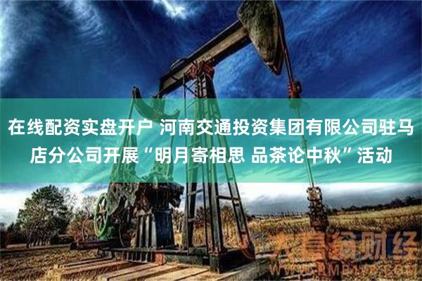 在线配资实盘开户 河南交通投资集团有限公司驻马店分公司开展“明月寄相思 品茶论中秋”活动