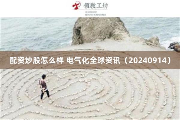 配资炒股怎么样 电气化全球资讯（20240914）