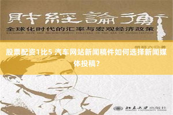 股票配资1比5 汽车网站新闻稿件如何选择新闻媒体投稿？