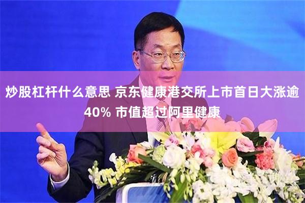 炒股杠杆什么意思 京东健康港交所上市首日大涨逾40% 市值超过阿里健康