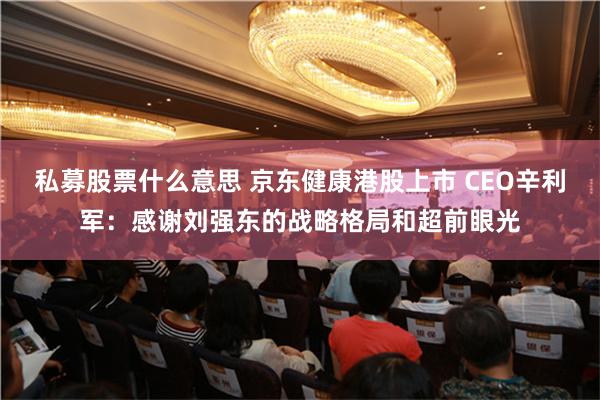 私募股票什么意思 京东健康港股上市 CEO辛利军：感谢刘强东的战略格局和超前眼光