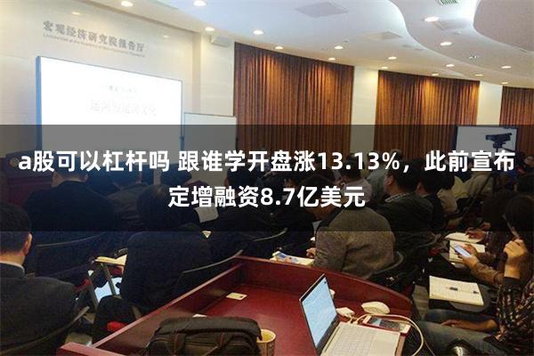 a股可以杠杆吗 跟谁学开盘涨13.13%，此前宣布定增融资8.7亿美元