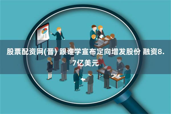 股票配资网(晋) 跟谁学宣布定向增发股份 融资8.7亿美元