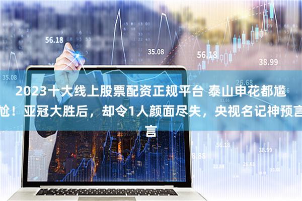 2023十大线上股票配资正规平台 泰山申花都尴尬！亚冠大胜后，却令1人颜面尽失，央视名记神预言