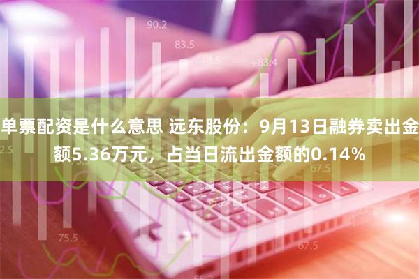 单票配资是什么意思 远东股份：9月13日融券卖出金额5.36万元，占当日流出金额的0.14%