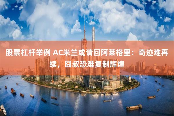 股票杠杆举例 AC米兰或请回阿莱格里：奇迹难再续，囧叔恐难复制辉煌