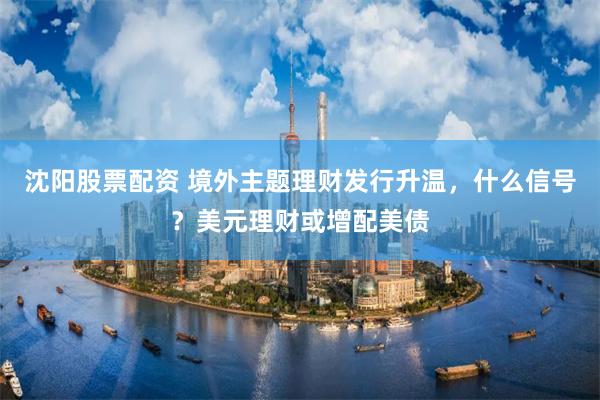 沈阳股票配资 境外主题理财发行升温，什么信号？美元理财或增配美债