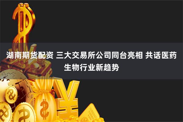 湖南期货配资 三大交易所公司同台亮相 共话医药生物行业新趋势