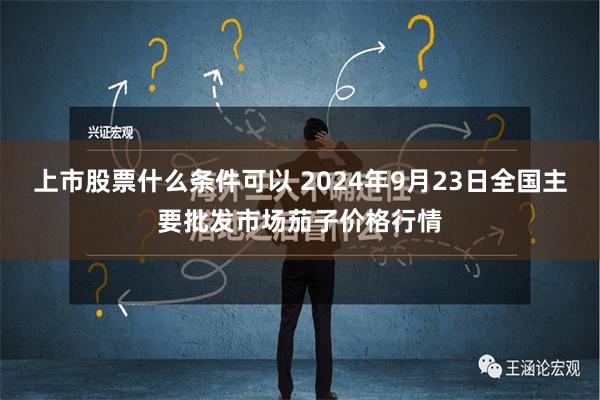 上市股票什么条件可以 2024年9月23日全国主要批发市场茄子价格行情