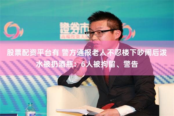 股票配资平台有 警方通报老人不忍楼下吵闹后泼水被扔酒瓶：6人被拘留、警告