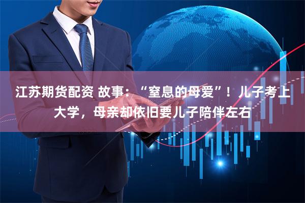 江苏期货配资 故事：“窒息的母爱”！儿子考上大学，母亲却依旧要儿子陪伴左右