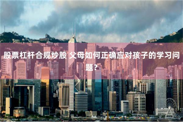 股票杠杆合规炒股 父母如何正确应对孩子的学习问题？