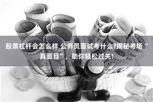 股票杠杆会怎么样 公务员面试考什么?揭秘考场“真面目”，助你轻松过关!