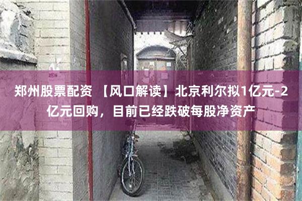 郑州股票配资 【风口解读】北京利尔拟1亿元-2亿元回购，目前已经跌破每股净资产