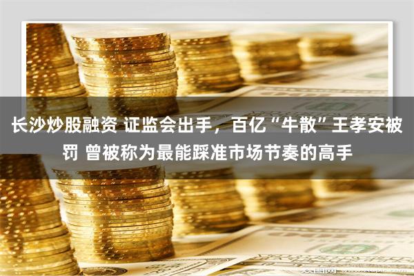 长沙炒股融资 证监会出手，百亿“牛散”王孝安被罚 曾被称为最能踩准市场节奏的高手