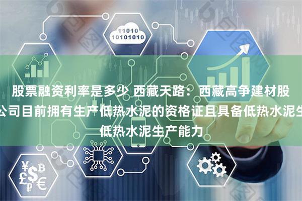 股票融资利率是多少 西藏天路：西藏高争建材股份有限公司目前拥有生产低热水泥的资格证且具备低热水泥生产能力