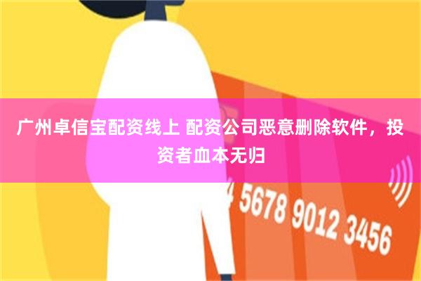 广州卓信宝配资线上 配资公司恶意删除软件，投资者血本无归
