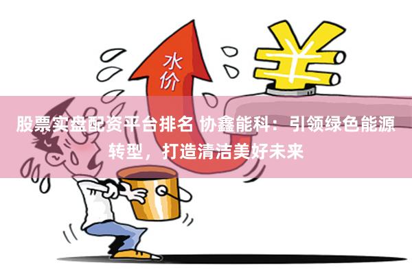股票实盘配资平台排名 协鑫能科：引领绿色能源转型，打造清洁美好未来