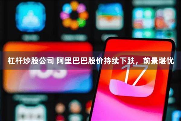 杠杆炒股公司 阿里巴巴股价持续下跌，前景堪忧