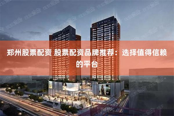 郑州股票配资 股票配资品牌推荐：选择值得信赖的平台