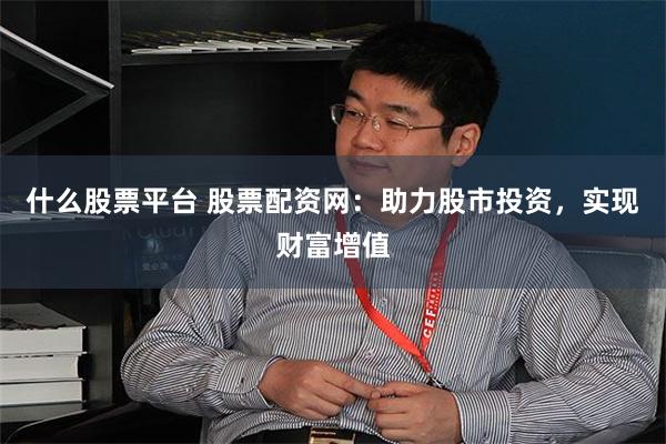 什么股票平台 股票配资网：助力股市投资，实现财富增值