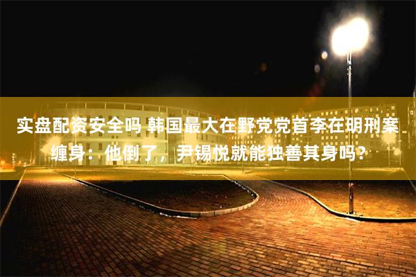 实盘配资安全吗 韩国最大在野党党首李在明刑案缠身：他倒了，尹锡悦就能独善其身吗？