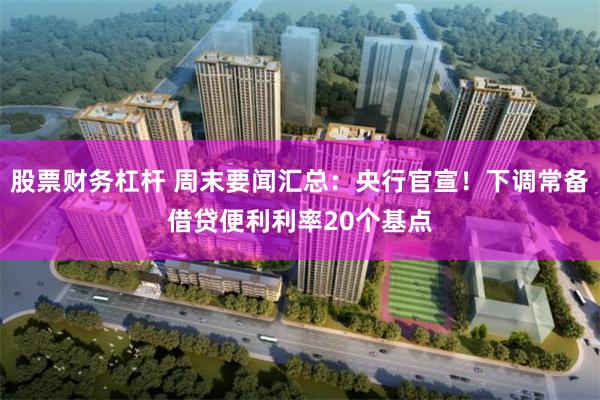 股票财务杠杆 周末要闻汇总：央行官宣！下调常备借贷便利利率20个基点