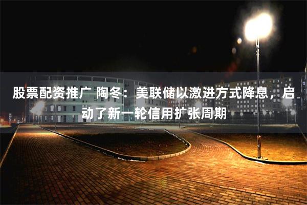 股票配资推广 陶冬：美联储以激进方式降息，启动了新一轮信用扩张周期