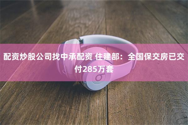配资炒股公司找中承配资 住建部：全国保交房已交付285万套