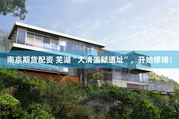 南京期货配资 芜湖“大清监狱遗址”，开始修缮！