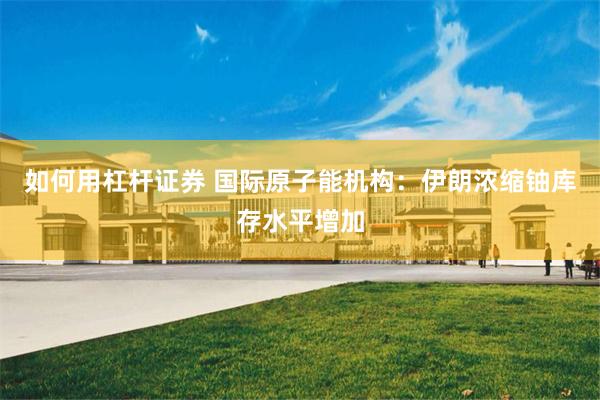 如何用杠杆证券 国际原子能机构：伊朗浓缩铀库存水平增加