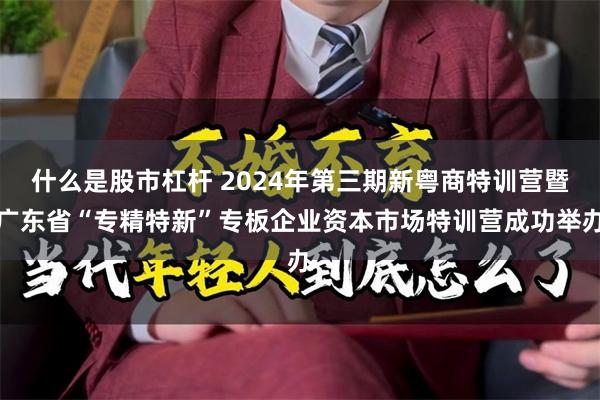 什么是股市杠杆 2024年第三期新粤商特训营暨广东省“专精特新”专板企业资本市场特训营成功举办