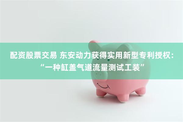 配资股票交易 东安动力获得实用新型专利授权：“一种缸盖气道流量测试工装”