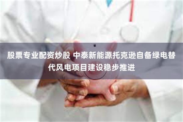股票专业配资炒股 中泰新能源托克逊自备绿电替代风电项目建设稳步推进
