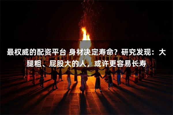 最权威的配资平台 身材决定寿命？研究发现：大腿粗、屁股大的人，或许更容易长寿