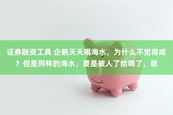 证券融资工具 企鹅天天喝海水，为什么不觉得咸？但是同样的海水，要是被人了给喝了，就