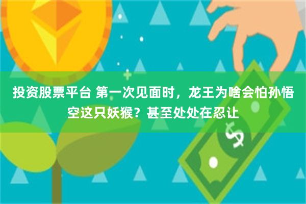 投资股票平台 第一次见面时，龙王为啥会怕孙悟空这只妖猴？甚至处处在忍让