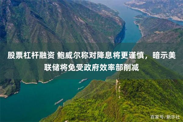 股票杠杆融资 鲍威尔称对降息将更谨慎，暗示美联储将免受政府效率部削减