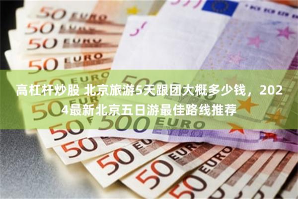 高杠杆炒股 北京旅游5天跟团大概多少钱，2024最新北京五日游最佳路线推荐