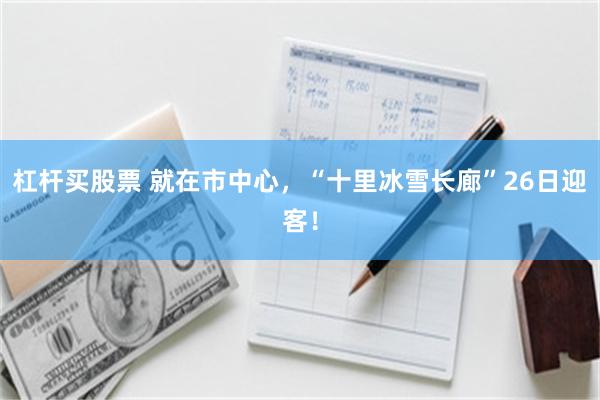 杠杆买股票 就在市中心，“十里冰雪长廊”26日迎客！