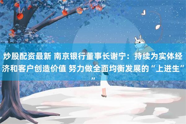 炒股配资最新 南京银行董事长谢宁：持续为实体经济和客户创造价值 努力做全面均衡发展的“上进生”
