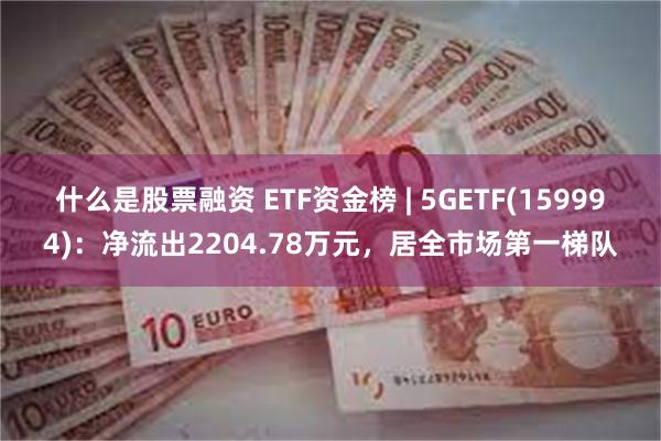 什么是股票融资 ETF资金榜 | 5GETF(159994)：净流出2204.78万元，居全市场第一梯队