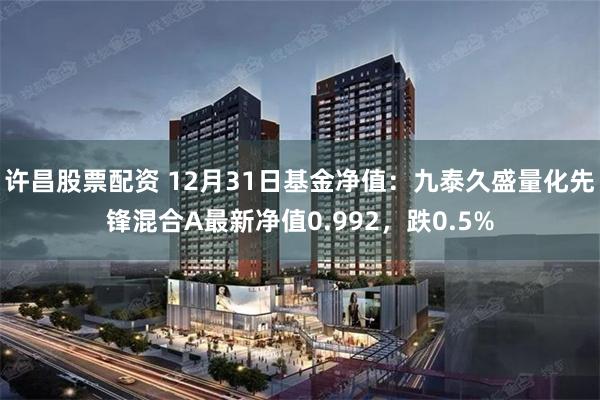 许昌股票配资 12月31日基金净值：九泰久盛量化先锋混合A最新净值0.992，跌0.5%